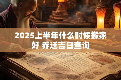 2025上半年什么时候搬家好 乔迁吉日查询 2025上半年什么时候搬家好 乔迁吉日查询