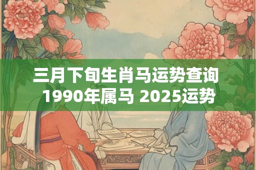 三月下旬生肖马运势查询 1990年属马 2025运势
