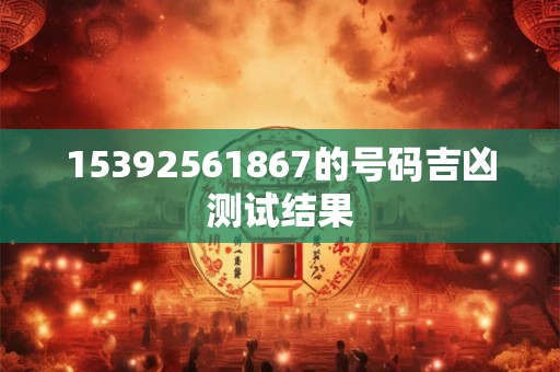 15392561867的号码吉凶测试结果 15392561867的号码吉凶测试结果