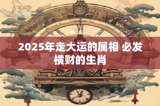 2025年走大运的属相 必发横财的生肖