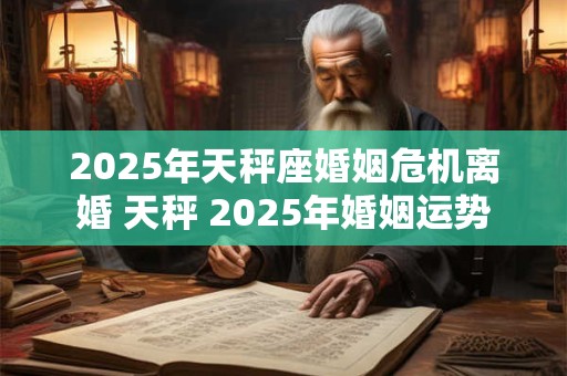 2025年天秤座婚姻危机离婚 天秤 2025年婚姻运势