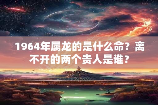 1964年属龙的是什么命？离不开的两个贵人是谁？