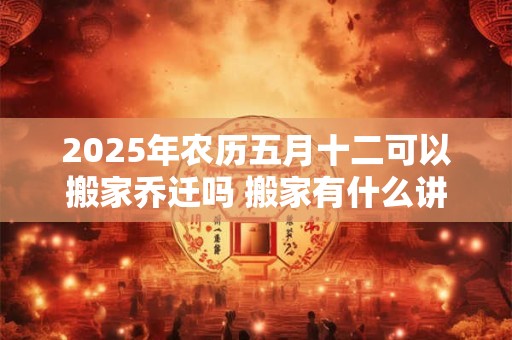 2025年农历五月十二可以搬家乔迁吗 搬家有什么讲究