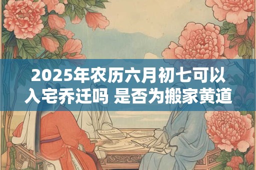 2025年农历六月初七可以入宅乔迁吗 是否为搬家黄道吉日