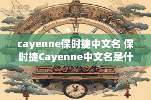 cayenne保时捷中文名 保时捷Cayenne中文名是什么 cayenne保时捷中文名 保时捷Cayenne中文名是什么