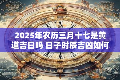 2025年农历三月十七是黄道吉日吗 日子时辰吉凶如何