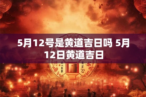 5月12号是黄道吉日吗 5月12日黄道吉日 5月12号是黄道吉日吗 5月12日黄道吉日