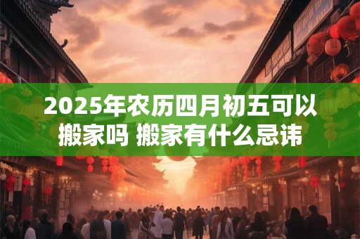 2025年农历四月初五可以搬家吗 搬家有什么忌讳