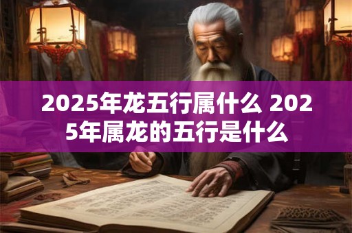 2025年龙五行属什么 2025年属龙的五行是什么