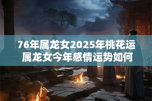 76年属龙女2025年桃花运 属龙女今年感情运势如何