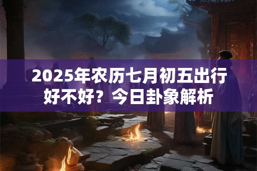 2025年农历七月初五出行好不好?今日卦象解析 2025年农历七月初五出行好不好?今日卦象解析