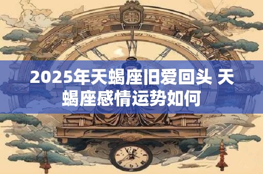 2025年天蝎座旧爱回头 天蝎座感情运势如何