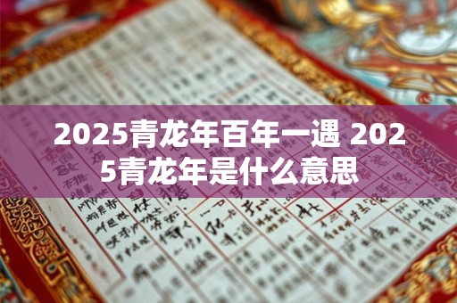 2025青龙年百年一遇 2025青龙年是什么意思