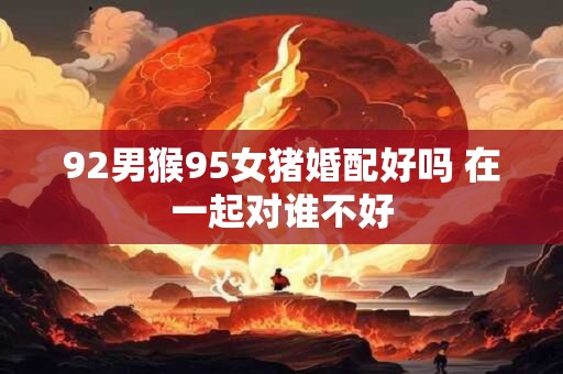 92男猴95女猪婚配好吗 在一起对谁不好