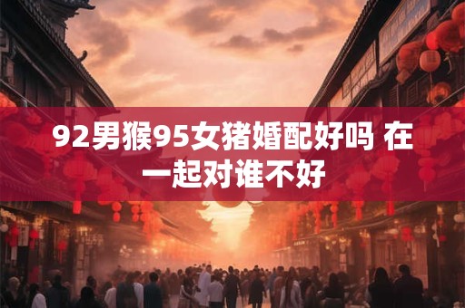 92男猴95女猪婚配好吗 在一起对谁不好