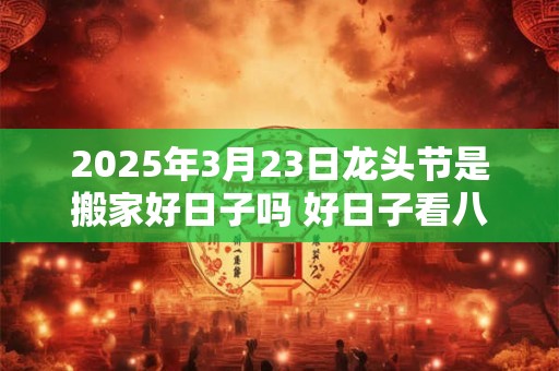 2025年3月23日龙头节是搬家好日子吗 好日子看八字