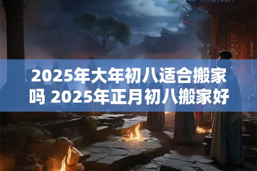2025年大年初八适合搬家吗 2025年正月初八搬家好不好