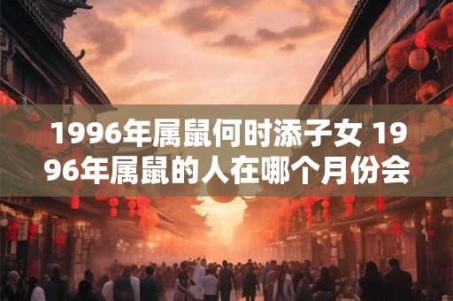 1996年属鼠何时添子女 1996年属鼠的人在哪个月份会迎来新生命 1996年属鼠何时添子女 1996年属鼠的人在哪个月份会迎来新生命