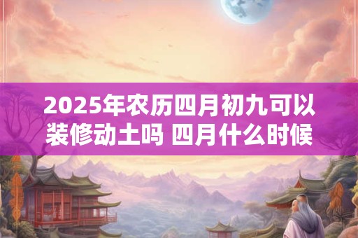 2025年农历四月初九可以装修动土吗 四月什么时候适合装修