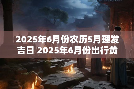2025年6月份农历5月理发吉日 2025年6月份出行黄道吉日 2025年6月份农历5月理发吉日 2025年6月份出行黄道吉日