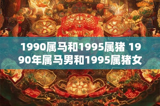 1990属马和1995属猪 1990年属马男和1995属猪女好吗