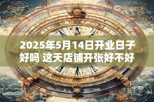 2025年5月14日开业日子好吗 这天店铺开张好不好