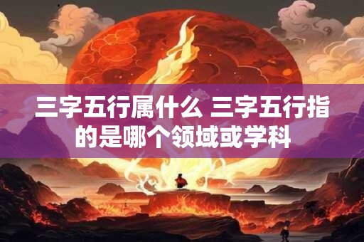 三字五行属什么 三字五行指的是哪个领域或学科 三字五行属什么 三字五行指的是哪个领域或学科