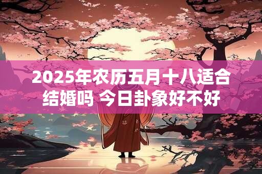 2025年农历五月十八适合结婚吗 今日卦象好不好