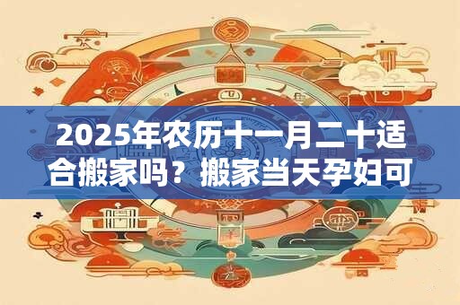 2025年农历十一月二十适合搬家吗？搬家当天孕妇可以去吗？