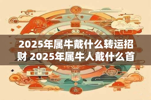 2025年属牛戴什么转运招财 2025年属牛人戴什么首饰好 2025年属牛戴什么转运招财 2025年属牛人戴什么首饰好