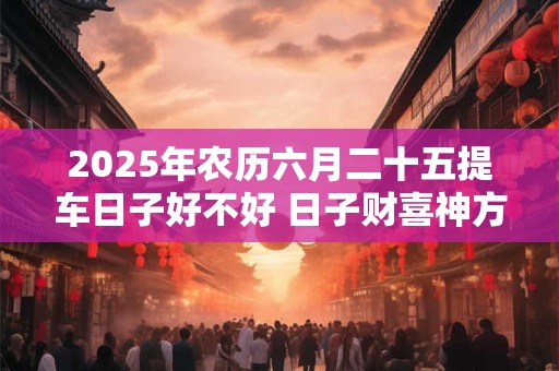 2025年农历六月二十五提车日子好不好 日子财喜神方位