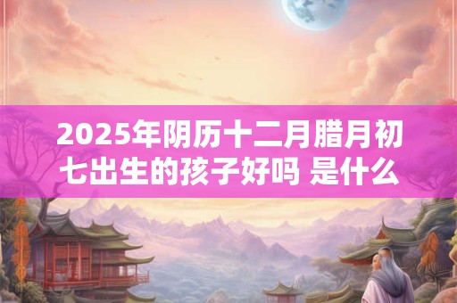 2025年阴历十二月腊月初七出生的孩子好吗 是什么命