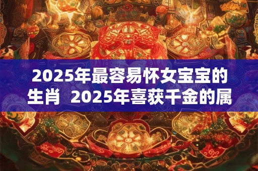 2025年最容易怀女宝宝的生肖  2025年喜获千金的属相