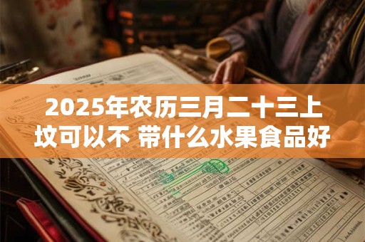 2025年农历三月二十三上坟可以不 带什么水果食品好