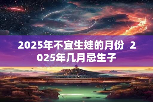 2025年不宜生娃的月份 2025年几月忌生子 2025年不宜生娃的月份 2025年几月忌生子