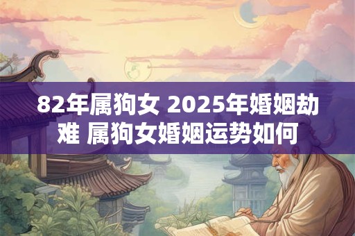 82年属狗女 2025年婚姻劫难 属狗女婚姻运势如何 82年属狗女 2025年婚姻劫难 属狗女婚姻运势如何