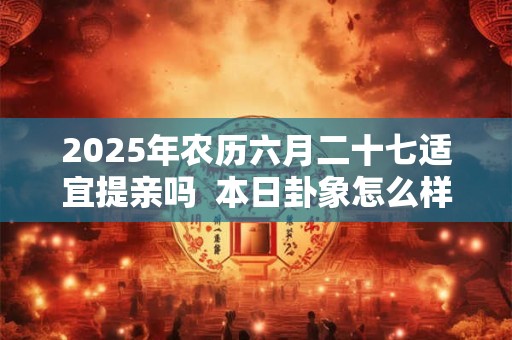 2025年农历六月二十七适宜提亲吗  本日卦象怎么样
