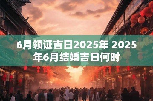 6月领证吉日2025年 2025年6月结婚吉日何时