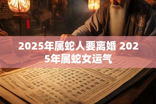 2025年属蛇人要离婚 2025年属蛇女运气