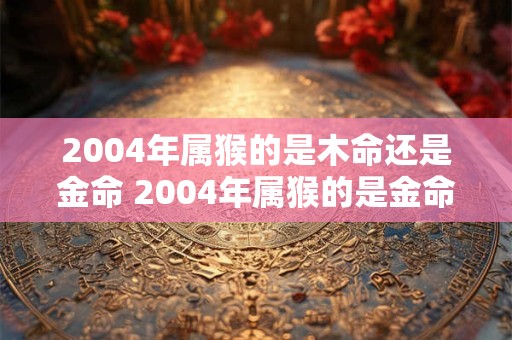 2004年属猴的是木命还是金命 2004年属猴的是金命还是木命