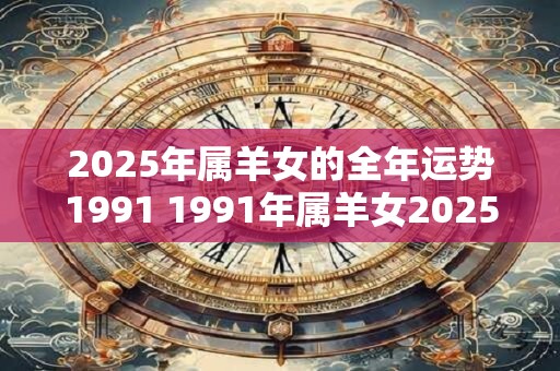 2025年属羊女的全年运势1991 1991年属羊女2025年运势如何