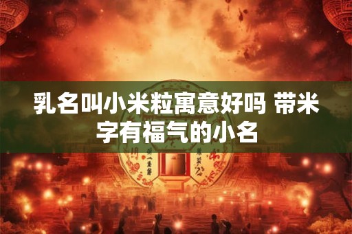 乳名叫小米粒寓意好吗 带米字有福气的小名 乳名叫小米粒寓意好吗 带米字有福气的小名