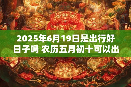 2025年6月19日是出行好日子吗 农历五月初十可以出远门吗