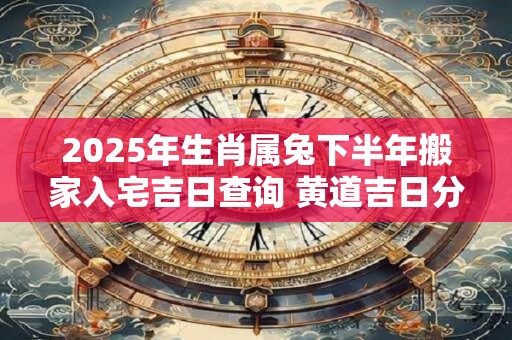 2025年生肖属兔下半年搬家入宅吉日查询 黄道吉日分析