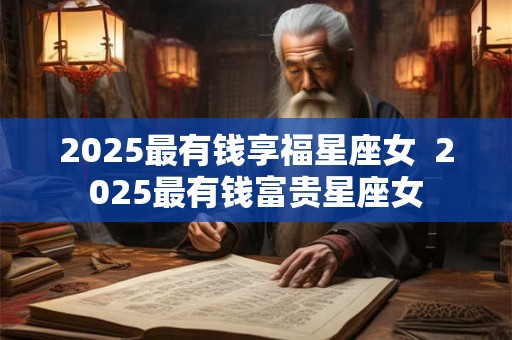 2025最有钱享福星座女  2025最有钱富贵星座女
