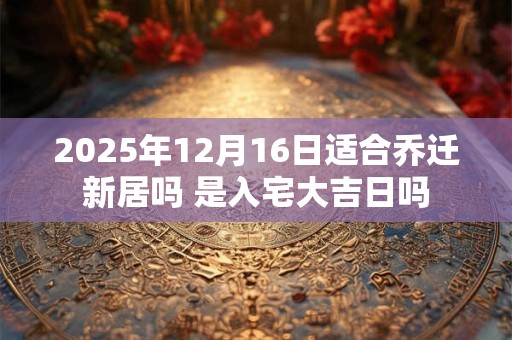2025年12月16日适合乔迁新居吗 是入宅大吉日吗