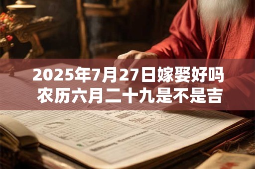 2025年7月27日嫁娶好吗 农历六月二十九是不是吉日