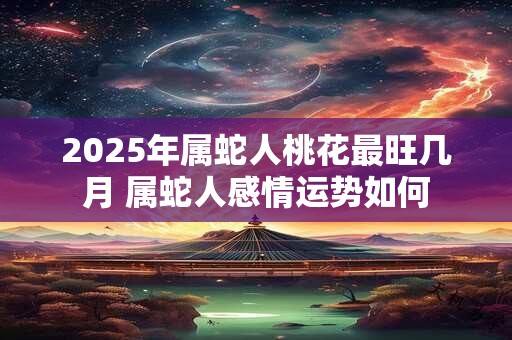 2025年属蛇人桃花最旺几月 属蛇人感情运势如何