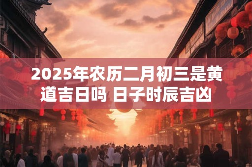 2025年农历二月初三是黄道吉日吗 日子时辰吉凶 2025年农历二月初三是黄道吉日吗 日子时辰吉凶