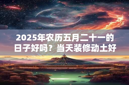 2025年农历五月二十一的日子好吗？当天装修动土好不好？